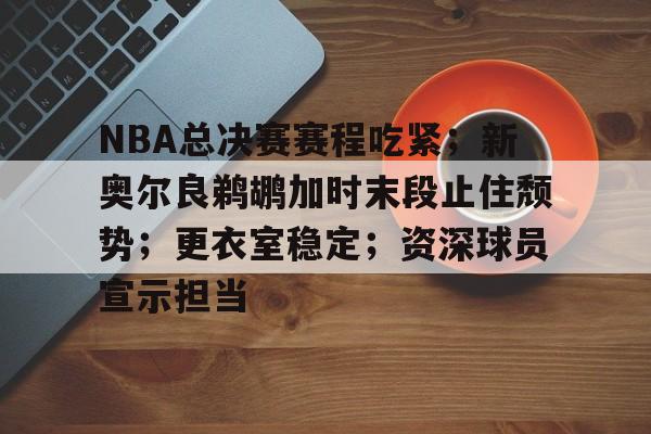 开云体育官网-NBA总决赛赛程吃紧；新奥尔良鹈鹕加时末段止住颓势；更衣室稳定；资深球员宣示担当的简单介绍