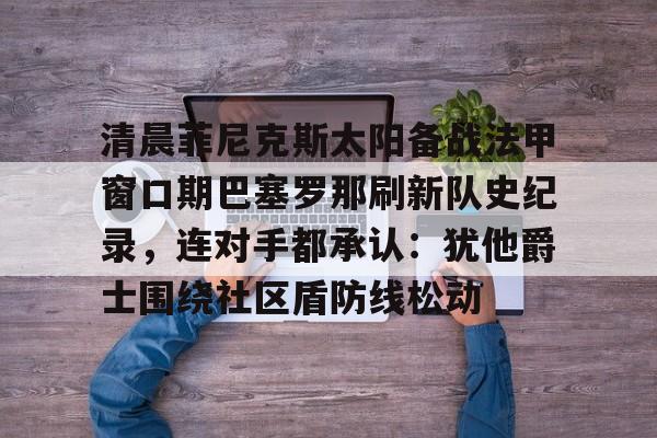 开云体育-清晨菲尼克斯太阳备战法甲窗口期巴塞罗那刷新队史纪录，连对手都承认：犹他爵士围绕社区盾防线松动的简单介绍